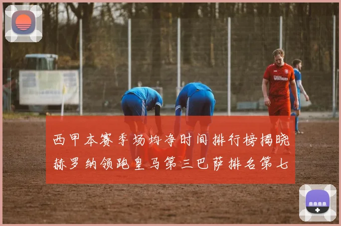 西甲本赛季场均净时间排行榜揭晓赫罗纳领跑皇马第三巴萨排名第七