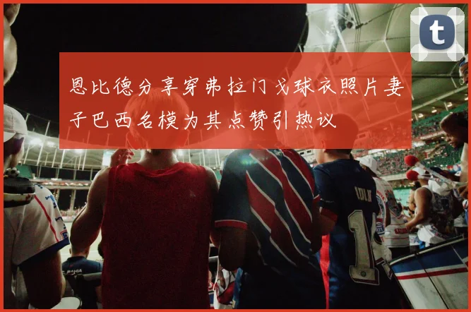 恩比德分享穿弗拉门戈球衣照片妻子巴西名模为其点赞引热议