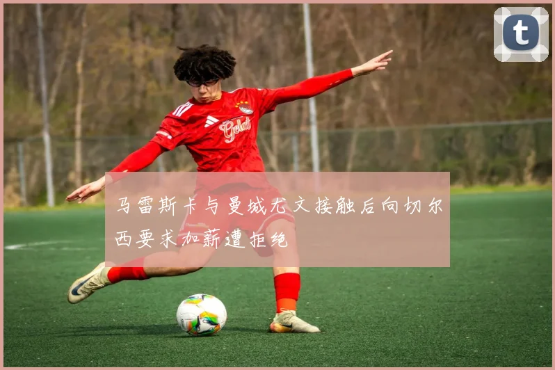 马雷斯卡与曼城尤文接触后向切尔西要求加薪遭拒绝