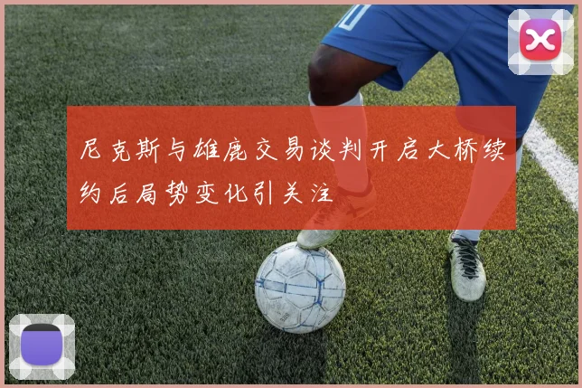 尼克斯与雄鹿交易谈判开启大桥续约后局势变化引关注