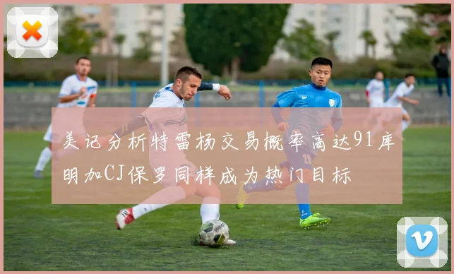 美记分析特雷杨交易概率高达91库明加CJ保罗同样成为热门目标