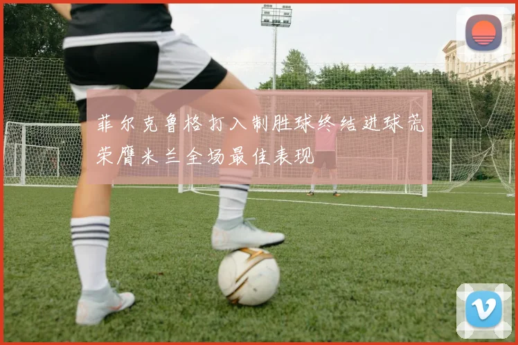 菲尔克鲁格打入制胜球终结进球荒荣膺米兰全场最佳表现