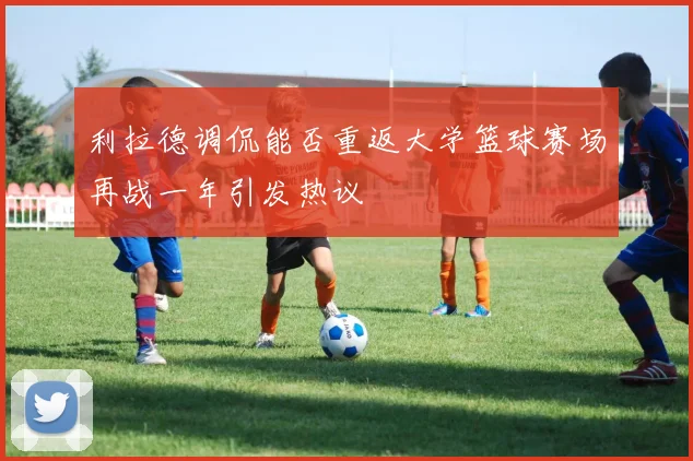 利拉德调侃能否重返大学篮球赛场再战一年引发热议