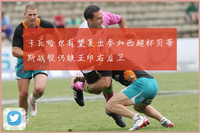 卡瓦哈尔有望复出参加西超杯贝蒂斯战役仍缺正印右后卫