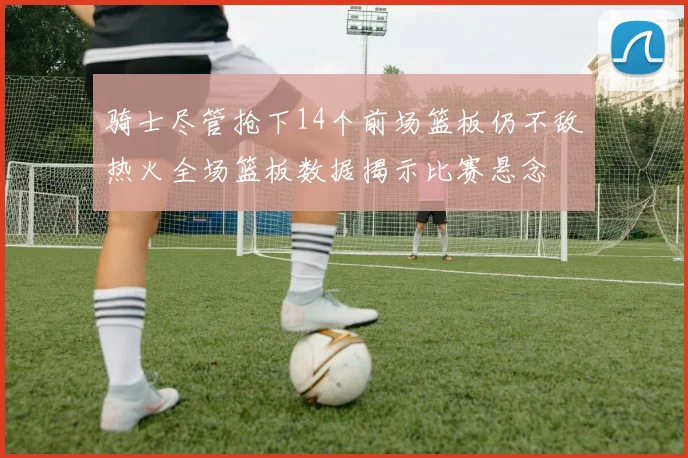 骑士尽管抢下14个前场篮板仍不敌热火全场篮板数据揭示比赛悬念