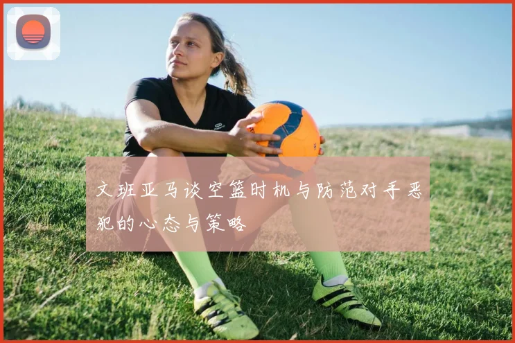 文班亚马谈空篮时机与防范对手恶犯的心态与策略