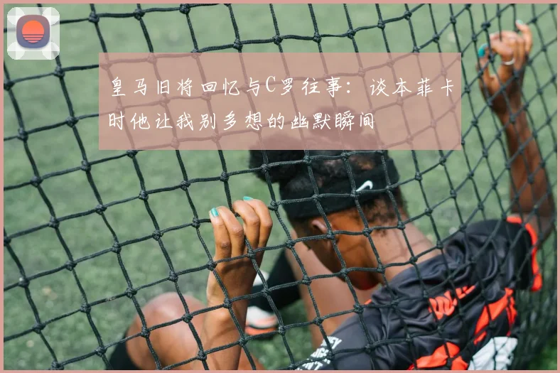 皇马旧将回忆与C罗往事：谈本菲卡时他让我别多想的幽默瞬间