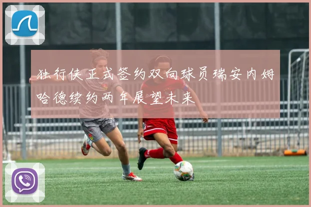 独行侠正式签约双向球员瑞安内姆哈德续约两年展望未来