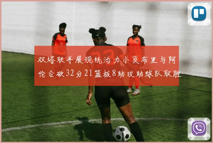 双塔联手展现统治力小莫布里与阿伦合砍32分21篮板8助攻助球队取胜