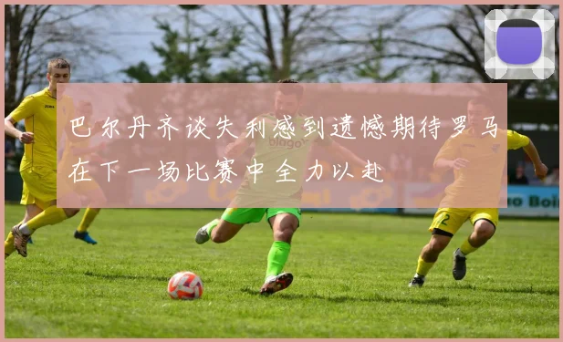 巴尔丹齐谈失利感到遗憾期待罗马在下一场比赛中全力以赴