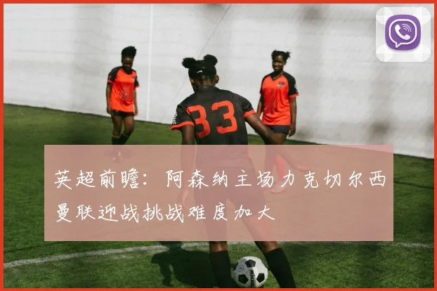 英超前瞻：阿森纳主场力克切尔西曼联迎战挑战难度加大