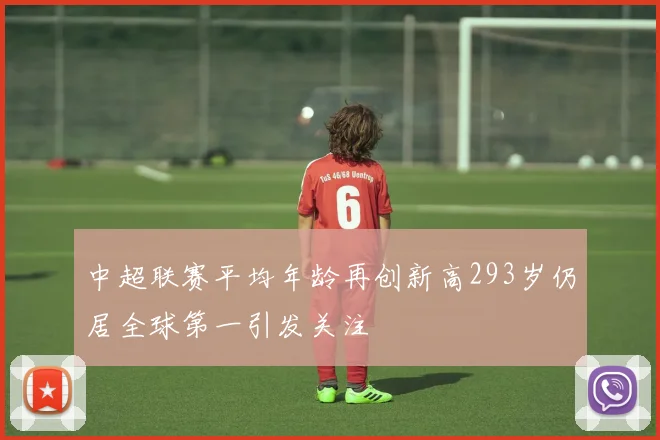 中超联赛平均年龄再创新高293岁仍居全球第一引发关注