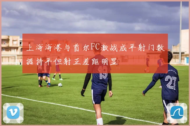 上海海港与首尔FC激战成平射门数据持平但射正差距明显