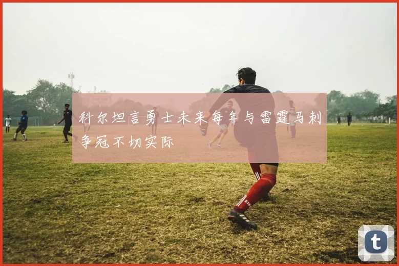 科尔坦言勇士未来每年与雷霆马刺争冠不切实际