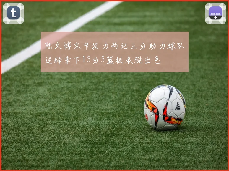 陆文博末节发力两记三分助力球队逆转拿下15分5篮板表现出色