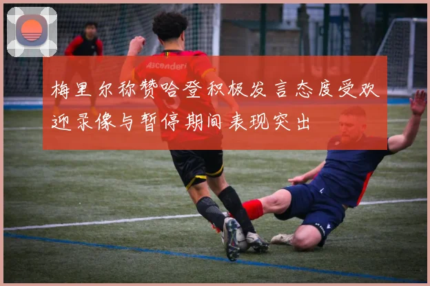 梅里尔称赞哈登积极发言态度受欢迎录像与暂停期间表现突出