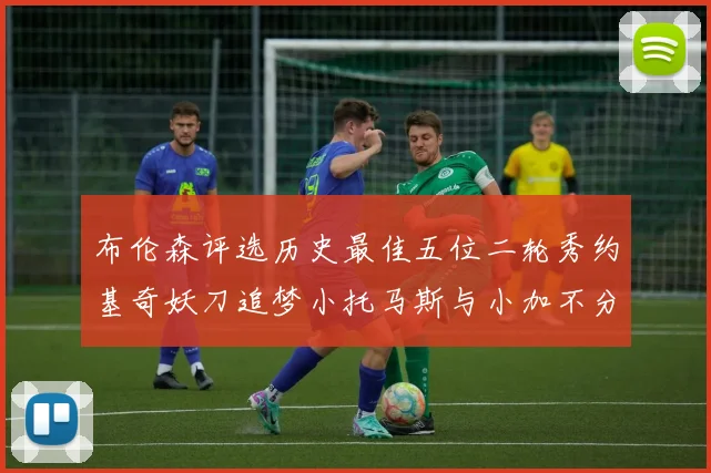 布伦森评选历史最佳五位二轮秀约基奇妖刀追梦小托马斯与小加不分先后