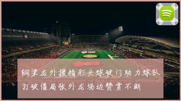铜梁龙外援精彩头球破门助力球队打破僵局张外龙场边赞赏不断