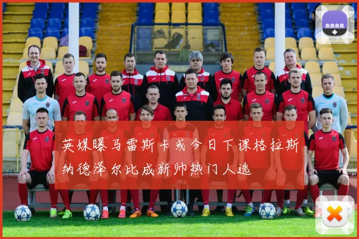 英媒曝马雷斯卡或今日下课格拉斯纳德泽尔比成新帅热门人选