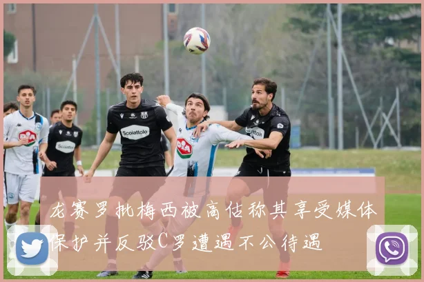 龙赛罗批梅西被高估称其享受媒体保护并反驳C罗遭遇不公待遇