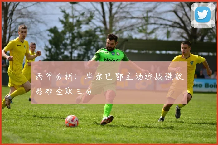 西甲分析：毕尔巴鄂主场迎战强敌恐难全取三分