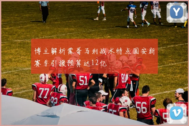 博主解析蒙哥马利战术特点国安新赛季引援预算达12亿