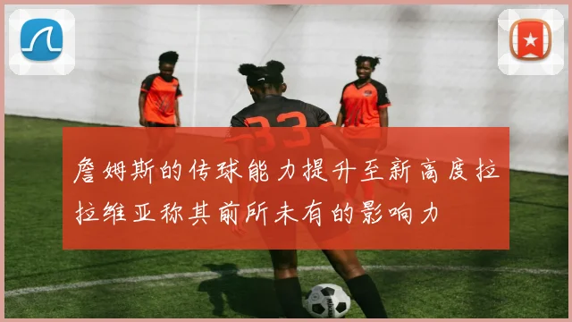 詹姆斯的传球能力提升至新高度拉拉维亚称其前所未有的影响力