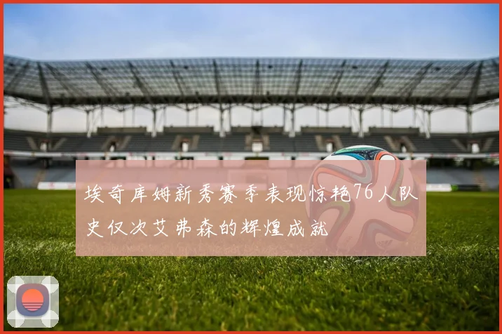 埃奇库姆新秀赛季表现惊艳76人队史仅次艾弗森的辉煌成就