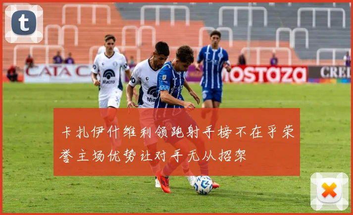 卡扎伊什维利领跑射手榜不在乎荣誉主场优势让对手无从招架