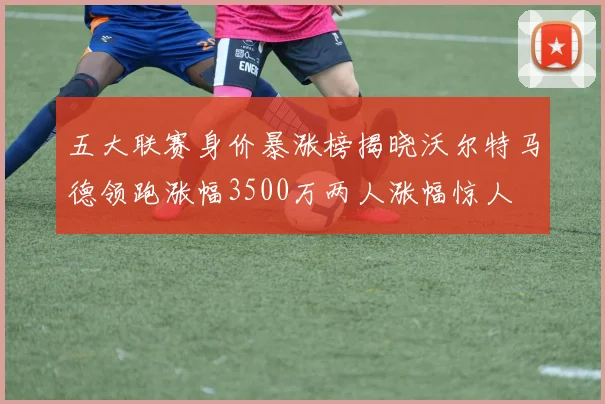 五大联赛身价暴涨榜揭晓沃尔特马德领跑涨幅3500万两人涨幅惊人
