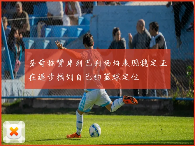 芬奇称赞库利巴利场均表现稳定正在逐步找到自己的篮球定位