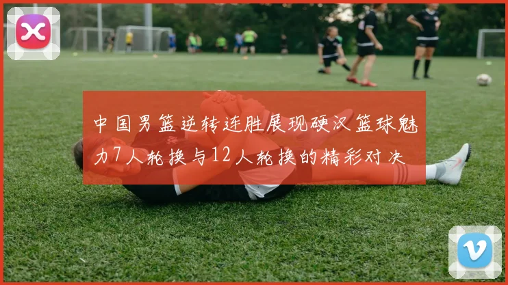 中国男篮逆转连胜展现硬汉篮球魅力7人轮换与12人轮换的精彩对决