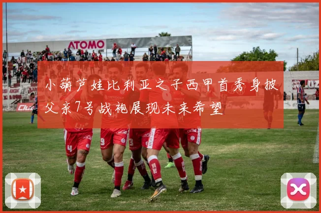 小葫芦娃比利亚之子西甲首秀身披父亲7号战袍展现未来希望