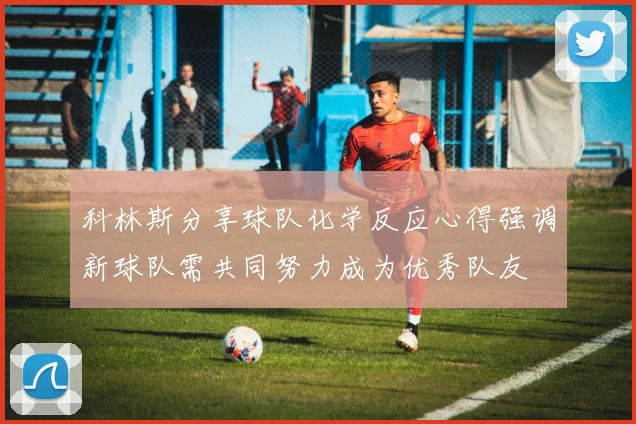 科林斯分享球队化学反应心得强调新球队需共同努力成为优秀队友
