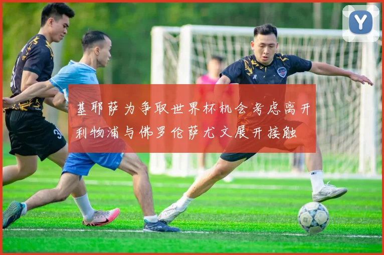 基耶萨为争取世界杯机会考虑离开利物浦与佛罗伦萨尤文展开接触