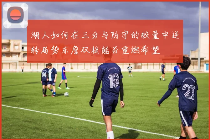 湖人如何在三分与防守的较量中逆转局势东詹双核能否重燃希望