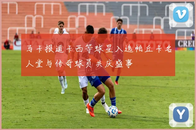 马卡报道卡西等球星入选帕丘卡名人堂与传奇球员共庆盛事