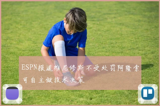 ESPN报道维尼修斯不受处罚阿隆索可自主做技术决策