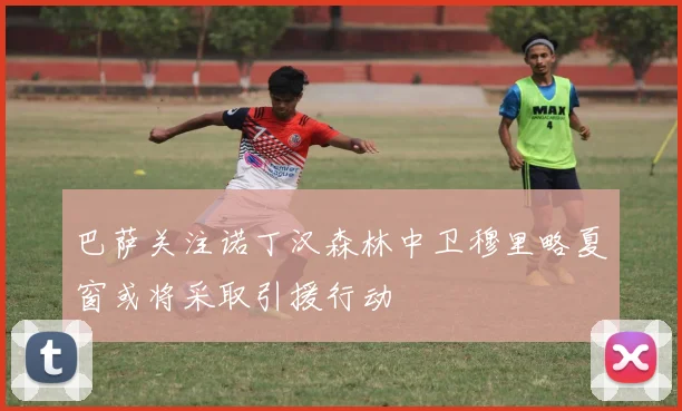 巴萨关注诺丁汉森林中卫穆里略夏窗或将采取引援行动