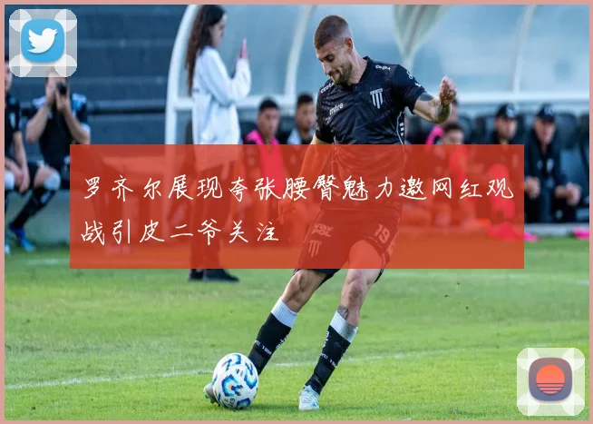 罗齐尔展现夸张腰臀魅力邀网红观战引皮二爷关注