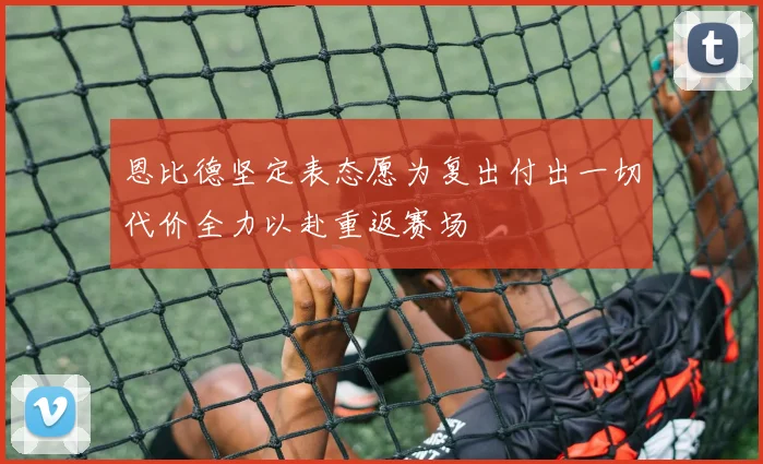 恩比德坚定表态愿为复出付出一切代价全力以赴重返赛场