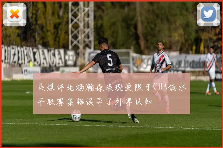 美媒评论杨瀚森表现受限于CBA低水平联赛集锦误导了外界认知