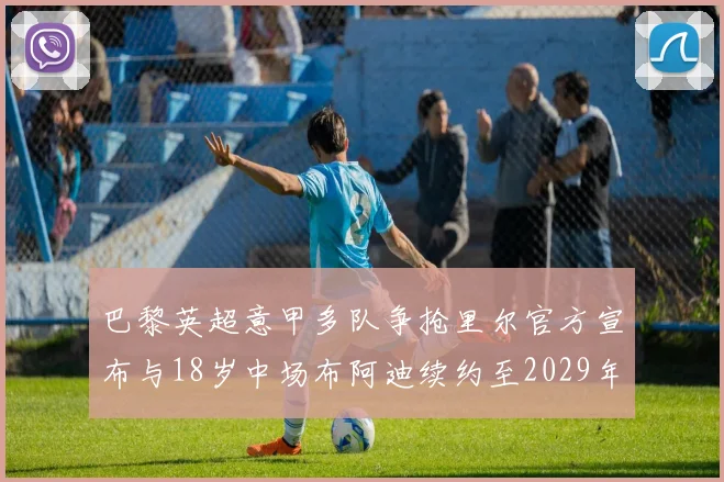 巴黎英超意甲多队争抢里尔官方宣布与18岁中场布阿迪续约至2029年