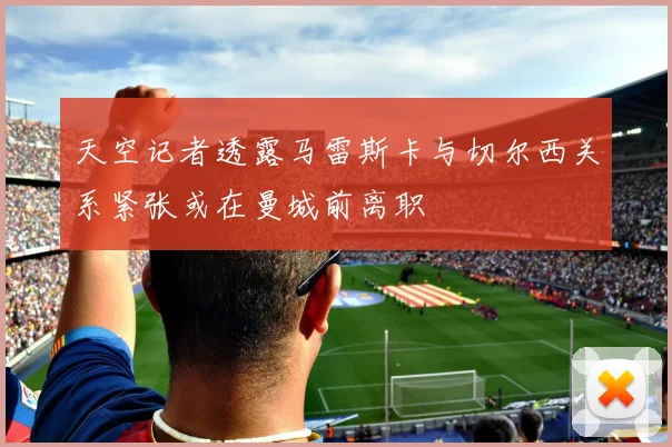 天空记者透露马雷斯卡与切尔西关系紧张或在曼城前离职